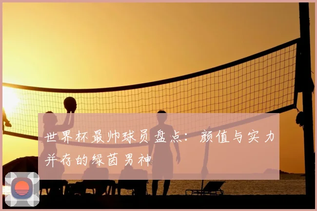 世界杯最帅球员盘点：颜值与实力并存的绿茵男神