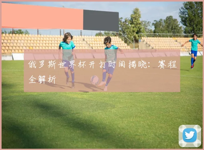 俄罗斯世界杯开打时间揭晓：赛程全解析