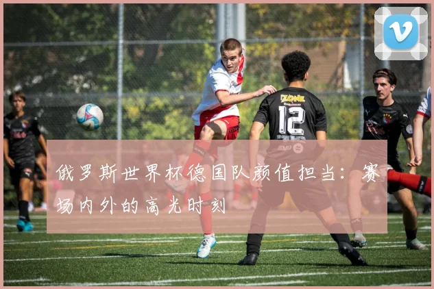 俄罗斯世界杯德国队颜值担当：赛场内外的高光时刻