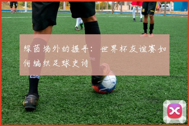绿茵场外的握手：世界杯友谊赛如何编织足球史诗