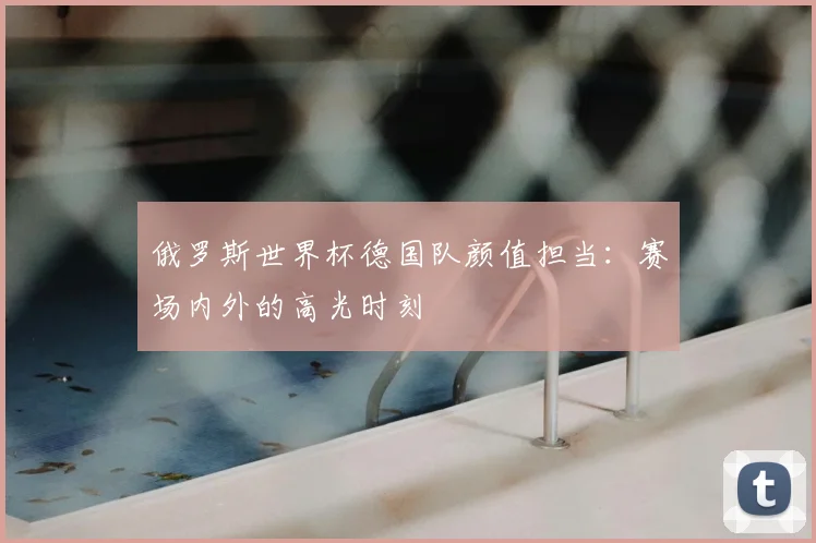 俄罗斯世界杯德国队颜值担当：赛场内外的高光时刻