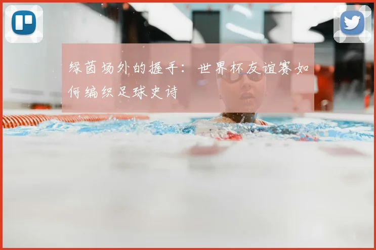 绿茵场外的握手：世界杯友谊赛如何编织足球史诗