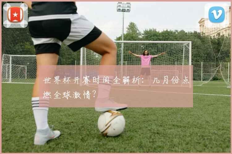 世界杯开赛时间全解析：几月份点燃全球激情？