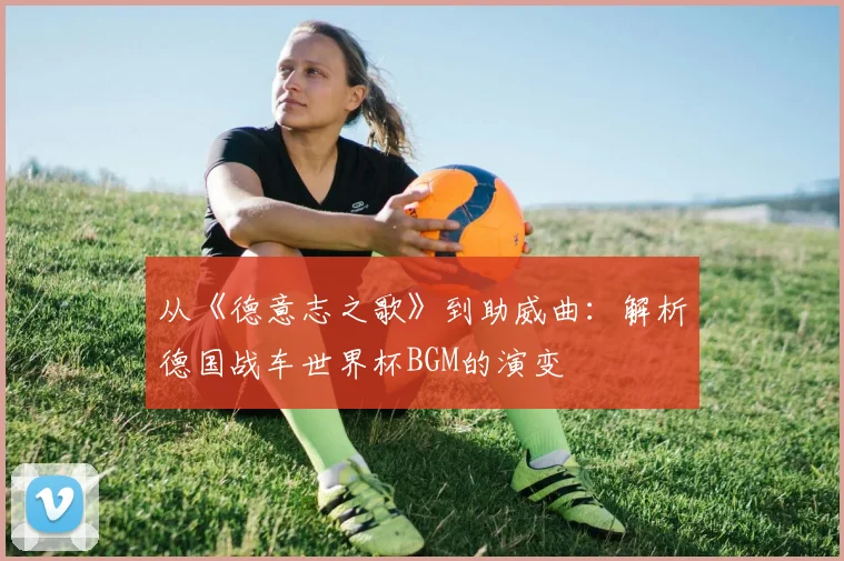 从《德意志之歌》到助威曲：解析德国战车世界杯BGM的演变