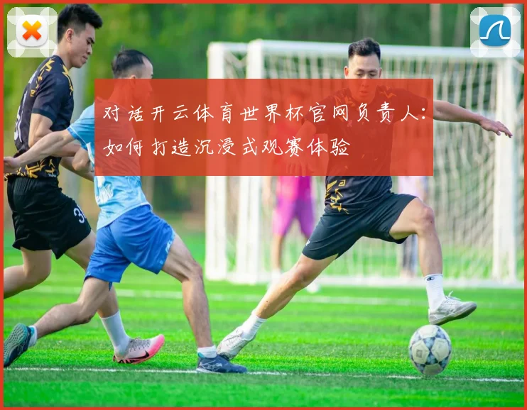 对话开云体育世界杯官网负责人：如何打造沉浸式观赛体验